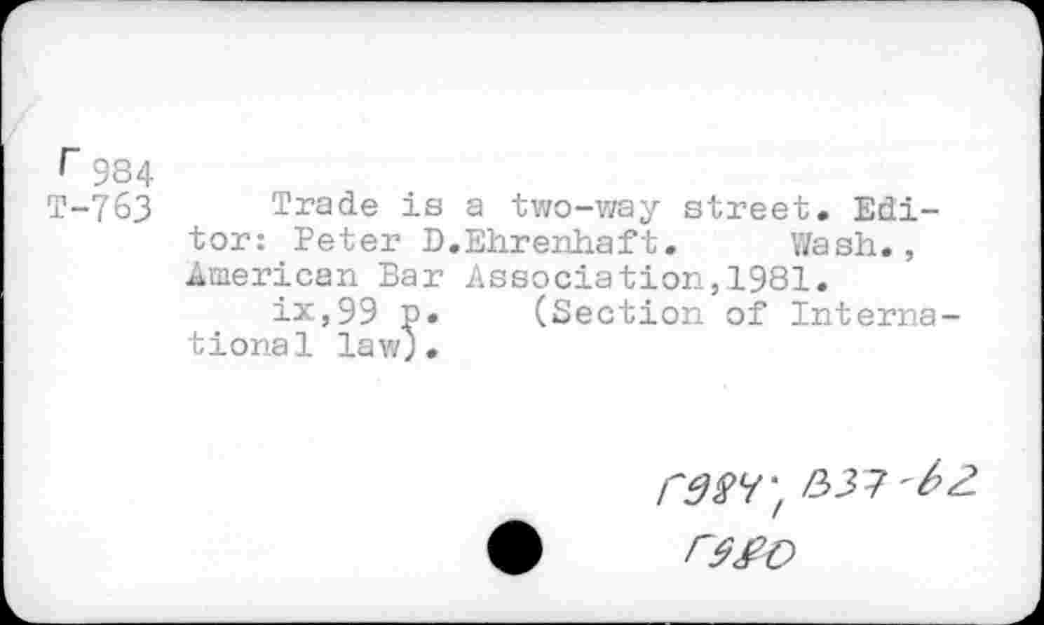 ﻿r 984
T-763 Trade is a two-way street. Editor: Peter D.Ehrenhaft. Wash., American Bar Association,1981.
ix,99 p. (Section of International law;.
/7^7; /337